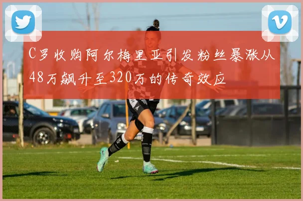 C罗收购阿尔梅里亚引发粉丝暴涨从48万飙升至320万的传奇效应