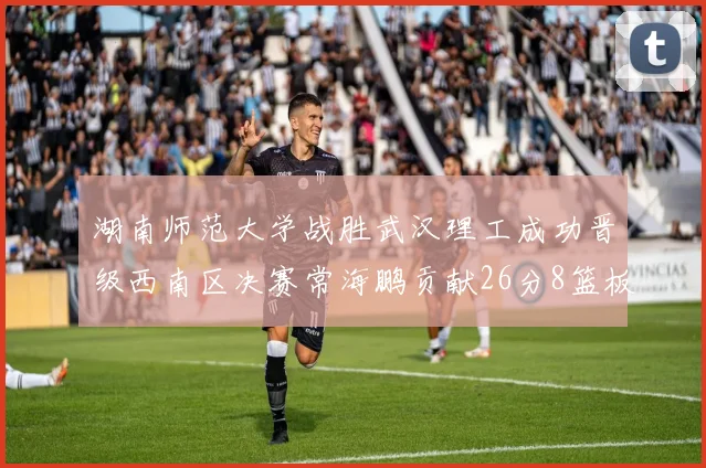 湖南师范大学战胜武汉理工成功晋级西南区决赛常海鹏贡献26分8篮板韩雨琛得21分